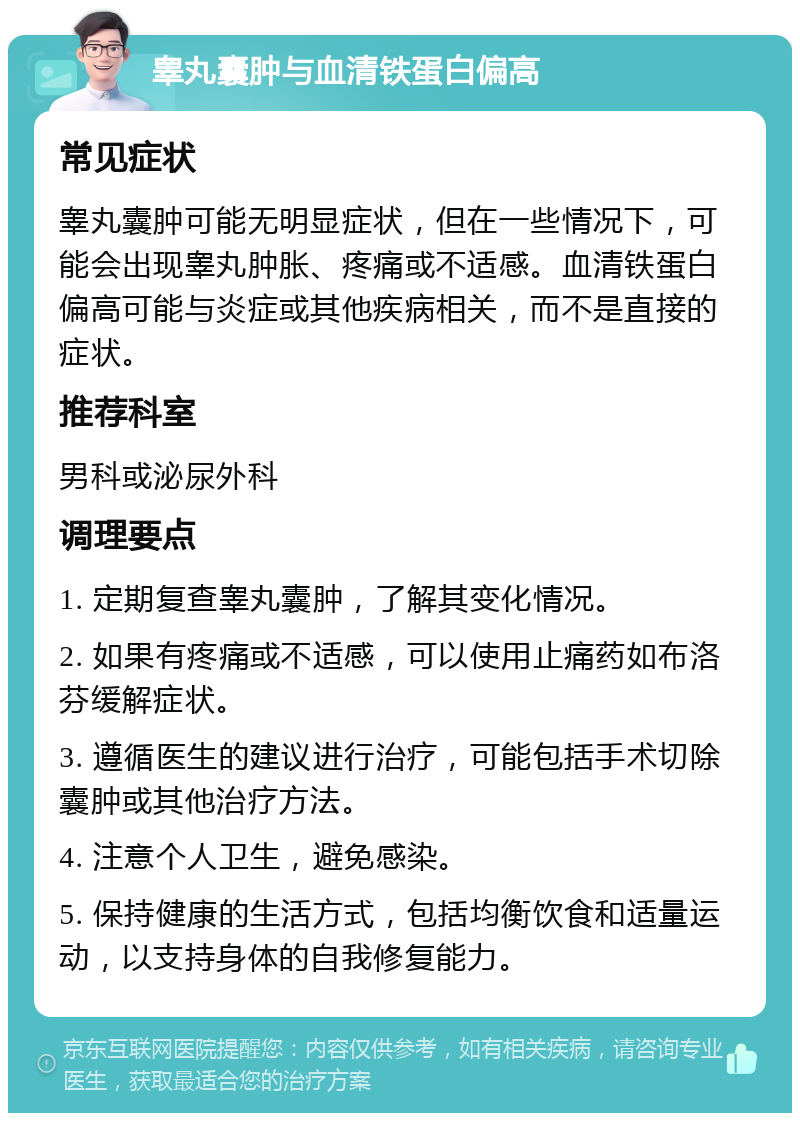 睾丸囊肿与血清铁蛋白偏高 常见症状 睾丸囊肿可能无明显症状，但在一些情况下，可能会出现睾丸肿胀、疼痛或不适感。血清铁蛋白偏高可能与炎症或其他疾病相关，而不是直接的症状。 推荐科室 男科或泌尿外科 调理要点 1. 定期复查睾丸囊肿，了解其变化情况。 2. 如果有疼痛或不适感，可以使用止痛药如布洛芬缓解症状。 3. 遵循医生的建议进行治疗，可能包括手术切除囊肿或其他治疗方法。 4. 注意个人卫生，避免感染。 5. 保持健康的生活方式，包括均衡饮食和适量运动，以支持身体的自我修复能力。