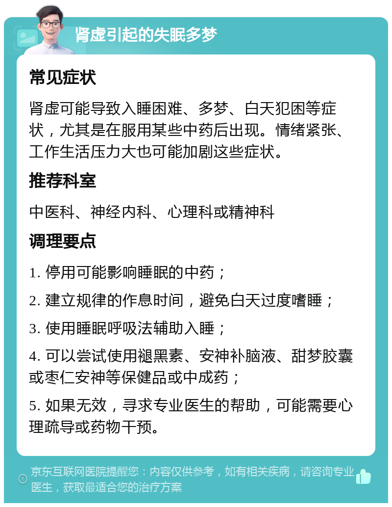 肾虚引起的失眠多梦 常见症状 肾虚可能导致入睡困难、多梦、白天犯困等症状，尤其是在服用某些中药后出现。情绪紧张、工作生活压力大也可能加剧这些症状。 推荐科室 中医科、神经内科、心理科或精神科 调理要点 1. 停用可能影响睡眠的中药； 2. 建立规律的作息时间，避免白天过度嗜睡； 3. 使用睡眠呼吸法辅助入睡； 4. 可以尝试使用褪黑素、安神补脑液、甜梦胶囊或枣仁安神等保健品或中成药； 5. 如果无效，寻求专业医生的帮助，可能需要心理疏导或药物干预。