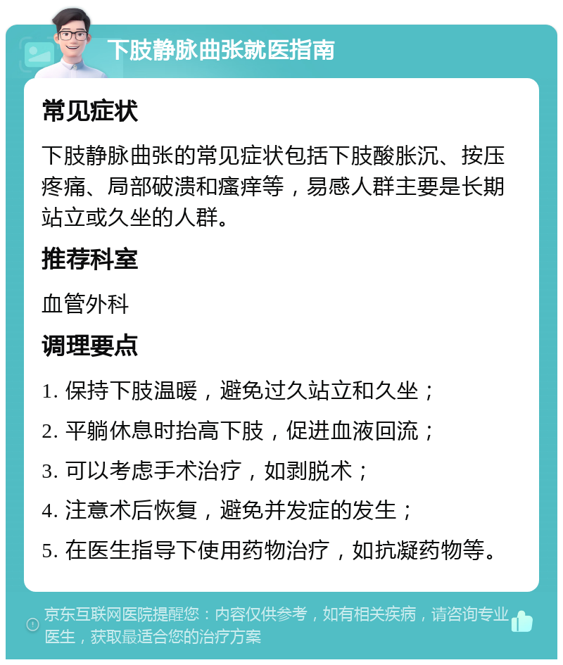 下肢静脉曲张就医指南 常见症状 下肢静脉曲张的常见症状包括下肢酸胀沉、按压疼痛、局部破溃和瘙痒等，易感人群主要是长期站立或久坐的人群。 推荐科室 血管外科 调理要点 1. 保持下肢温暖，避免过久站立和久坐； 2. 平躺休息时抬高下肢，促进血液回流； 3. 可以考虑手术治疗，如剥脱术； 4. 注意术后恢复，避免并发症的发生； 5. 在医生指导下使用药物治疗，如抗凝药物等。