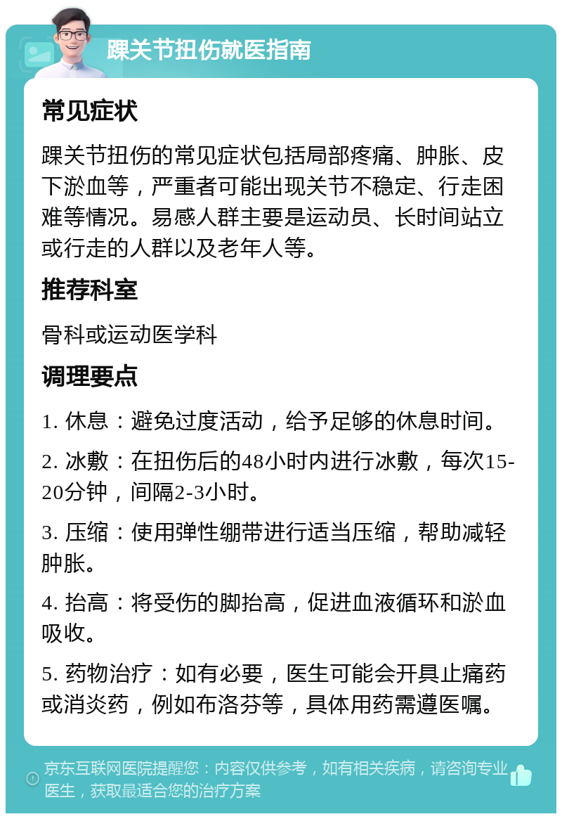 踝关节扭伤就医指南 常见症状 踝关节扭伤的常见症状包括局部疼痛、肿胀、皮下淤血等，严重者可能出现关节不稳定、行走困难等情况。易感人群主要是运动员、长时间站立或行走的人群以及老年人等。 推荐科室 骨科或运动医学科 调理要点 1. 休息：避免过度活动，给予足够的休息时间。 2. 冰敷：在扭伤后的48小时内进行冰敷，每次15-20分钟，间隔2-3小时。 3. 压缩：使用弹性绷带进行适当压缩，帮助减轻肿胀。 4. 抬高：将受伤的脚抬高，促进血液循环和淤血吸收。 5. 药物治疗：如有必要，医生可能会开具止痛药或消炎药，例如布洛芬等，具体用药需遵医嘱。