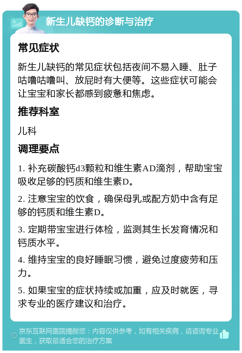 新生儿缺钙的诊断与治疗 常见症状 新生儿缺钙的常见症状包括夜间不易入睡、肚子咕噜咕噜叫、放屁时有大便等。这些症状可能会让宝宝和家长都感到疲惫和焦虑。 推荐科室 儿科 调理要点 1. 补充碳酸钙d3颗粒和维生素AD滴剂，帮助宝宝吸收足够的钙质和维生素D。 2. 注意宝宝的饮食，确保母乳或配方奶中含有足够的钙质和维生素D。 3. 定期带宝宝进行体检，监测其生长发育情况和钙质水平。 4. 维持宝宝的良好睡眠习惯，避免过度疲劳和压力。 5. 如果宝宝的症状持续或加重，应及时就医，寻求专业的医疗建议和治疗。