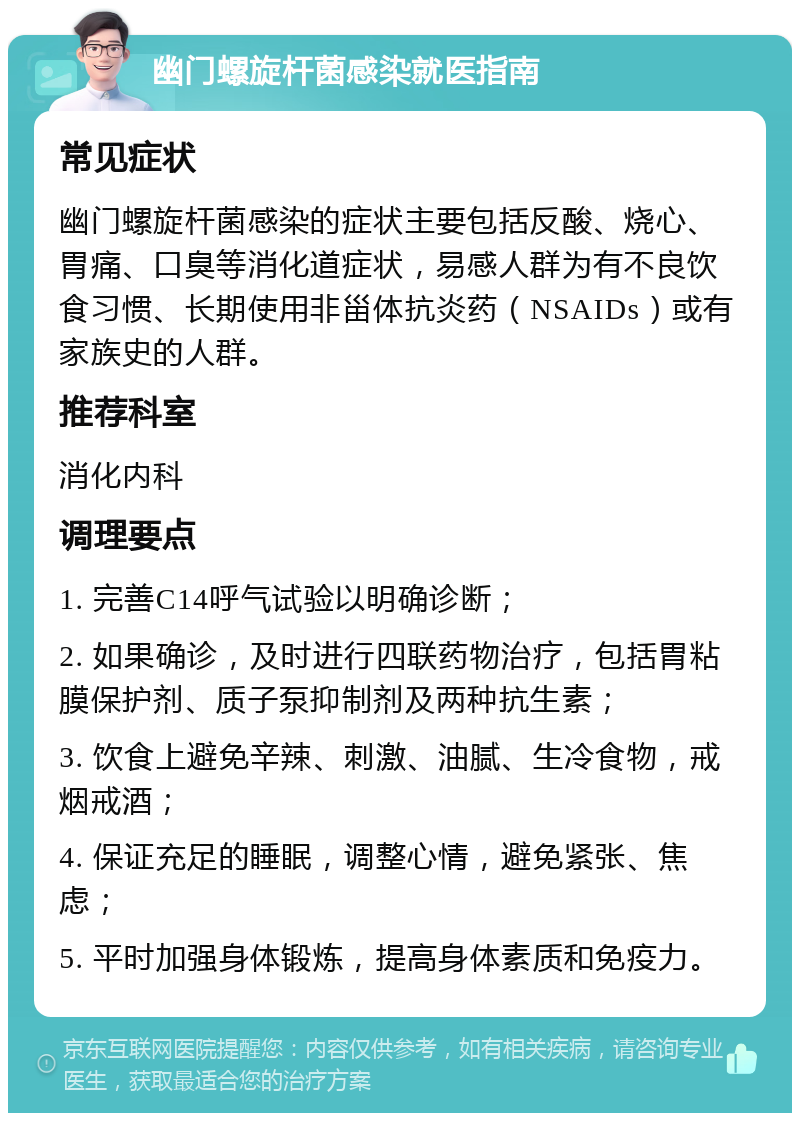 幽门螺旋杆菌感染就医指南 常见症状 幽门螺旋杆菌感染的症状主要包括反酸、烧心、胃痛、口臭等消化道症状，易感人群为有不良饮食习惯、长期使用非甾体抗炎药（NSAIDs）或有家族史的人群。 推荐科室 消化内科 调理要点 1. 完善C14呼气试验以明确诊断； 2. 如果确诊，及时进行四联药物治疗，包括胃粘膜保护剂、质子泵抑制剂及两种抗生素； 3. 饮食上避免辛辣、刺激、油腻、生冷食物，戒烟戒酒； 4. 保证充足的睡眠，调整心情，避免紧张、焦虑； 5. 平时加强身体锻炼，提高身体素质和免疫力。