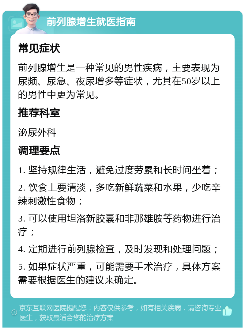 前列腺增生就医指南 常见症状 前列腺增生是一种常见的男性疾病，主要表现为尿频、尿急、夜尿增多等症状，尤其在50岁以上的男性中更为常见。 推荐科室 泌尿外科 调理要点 1. 坚持规律生活，避免过度劳累和长时间坐着； 2. 饮食上要清淡，多吃新鲜蔬菜和水果，少吃辛辣刺激性食物； 3. 可以使用坦洛新胶囊和非那雄胺等药物进行治疗； 4. 定期进行前列腺检查，及时发现和处理问题； 5. 如果症状严重，可能需要手术治疗，具体方案需要根据医生的建议来确定。