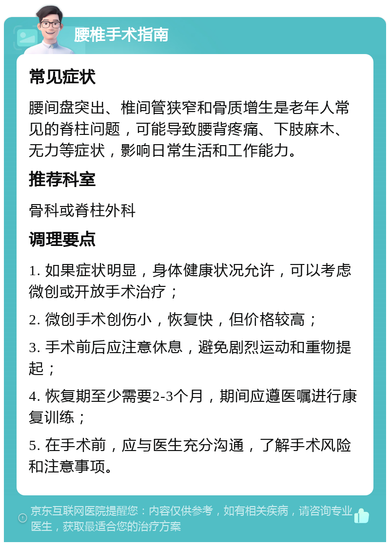 腰椎手术指南 常见症状 腰间盘突出、椎间管狭窄和骨质增生是老年人常见的脊柱问题，可能导致腰背疼痛、下肢麻木、无力等症状，影响日常生活和工作能力。 推荐科室 骨科或脊柱外科 调理要点 1. 如果症状明显，身体健康状况允许，可以考虑微创或开放手术治疗； 2. 微创手术创伤小，恢复快，但价格较高； 3. 手术前后应注意休息，避免剧烈运动和重物提起； 4. 恢复期至少需要2-3个月，期间应遵医嘱进行康复训练； 5. 在手术前，应与医生充分沟通，了解手术风险和注意事项。