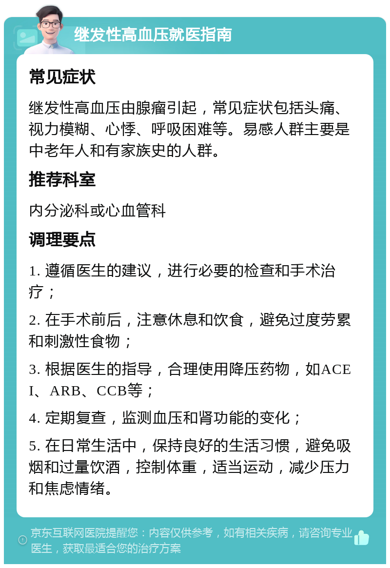 继发性高血压就医指南 常见症状 继发性高血压由腺瘤引起，常见症状包括头痛、视力模糊、心悸、呼吸困难等。易感人群主要是中老年人和有家族史的人群。 推荐科室 内分泌科或心血管科 调理要点 1. 遵循医生的建议，进行必要的检查和手术治疗； 2. 在手术前后，注意休息和饮食，避免过度劳累和刺激性食物； 3. 根据医生的指导，合理使用降压药物，如ACEI、ARB、CCB等； 4. 定期复查，监测血压和肾功能的变化； 5. 在日常生活中，保持良好的生活习惯，避免吸烟和过量饮酒，控制体重，适当运动，减少压力和焦虑情绪。