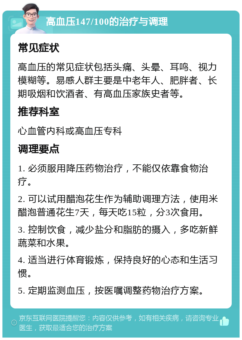 高血压147/100的治疗与调理 常见症状 高血压的常见症状包括头痛、头晕、耳鸣、视力模糊等。易感人群主要是中老年人、肥胖者、长期吸烟和饮酒者、有高血压家族史者等。 推荐科室 心血管内科或高血压专科 调理要点 1. 必须服用降压药物治疗，不能仅依靠食物治疗。 2. 可以试用醋泡花生作为辅助调理方法，使用米醋泡普通花生7天，每天吃15粒，分3次食用。 3. 控制饮食，减少盐分和脂肪的摄入，多吃新鲜蔬菜和水果。 4. 适当进行体育锻炼，保持良好的心态和生活习惯。 5. 定期监测血压，按医嘱调整药物治疗方案。