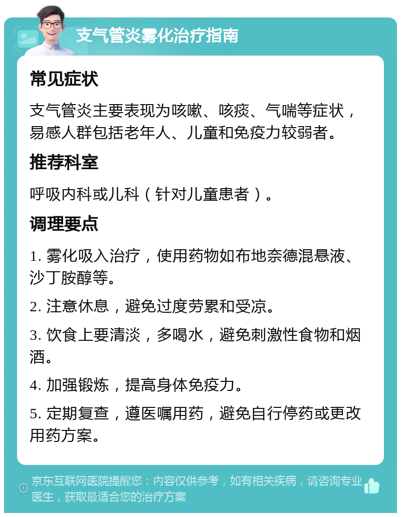 支气管炎雾化治疗指南 常见症状 支气管炎主要表现为咳嗽、咳痰、气喘等症状，易感人群包括老年人、儿童和免疫力较弱者。 推荐科室 呼吸内科或儿科（针对儿童患者）。 调理要点 1. 雾化吸入治疗，使用药物如布地奈德混悬液、沙丁胺醇等。 2. 注意休息，避免过度劳累和受凉。 3. 饮食上要清淡，多喝水，避免刺激性食物和烟酒。 4. 加强锻炼，提高身体免疫力。 5. 定期复查，遵医嘱用药，避免自行停药或更改用药方案。