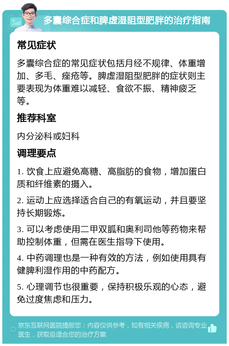 多囊综合症和脾虚湿阻型肥胖的治疗指南 常见症状 多囊综合症的常见症状包括月经不规律、体重增加、多毛、痤疮等。脾虚湿阻型肥胖的症状则主要表现为体重难以减轻、食欲不振、精神疲乏等。 推荐科室 内分泌科或妇科 调理要点 1. 饮食上应避免高糖、高脂肪的食物，增加蛋白质和纤维素的摄入。 2. 运动上应选择适合自己的有氧运动，并且要坚持长期锻炼。 3. 可以考虑使用二甲双胍和奥利司他等药物来帮助控制体重，但需在医生指导下使用。 4. 中药调理也是一种有效的方法，例如使用具有健脾利湿作用的中药配方。 5. 心理调节也很重要，保持积极乐观的心态，避免过度焦虑和压力。