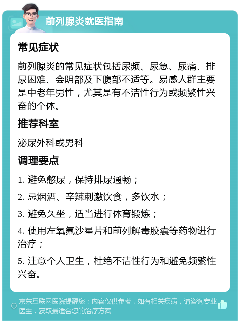 前列腺炎就医指南 常见症状 前列腺炎的常见症状包括尿频、尿急、尿痛、排尿困难、会阴部及下腹部不适等。易感人群主要是中老年男性，尤其是有不洁性行为或频繁性兴奋的个体。 推荐科室 泌尿外科或男科 调理要点 1. 避免憋尿，保持排尿通畅； 2. 忌烟酒、辛辣刺激饮食，多饮水； 3. 避免久坐，适当进行体育锻炼； 4. 使用左氧氟沙星片和前列解毒胶囊等药物进行治疗； 5. 注意个人卫生，杜绝不洁性行为和避免频繁性兴奋。