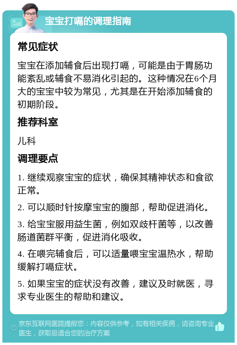 宝宝打嗝的调理指南 常见症状 宝宝在添加辅食后出现打嗝，可能是由于胃肠功能紊乱或辅食不易消化引起的。这种情况在6个月大的宝宝中较为常见，尤其是在开始添加辅食的初期阶段。 推荐科室 儿科 调理要点 1. 继续观察宝宝的症状，确保其精神状态和食欲正常。 2. 可以顺时针按摩宝宝的腹部，帮助促进消化。 3. 给宝宝服用益生菌，例如双歧杆菌等，以改善肠道菌群平衡，促进消化吸收。 4. 在喂完辅食后，可以适量喂宝宝温热水，帮助缓解打嗝症状。 5. 如果宝宝的症状没有改善，建议及时就医，寻求专业医生的帮助和建议。