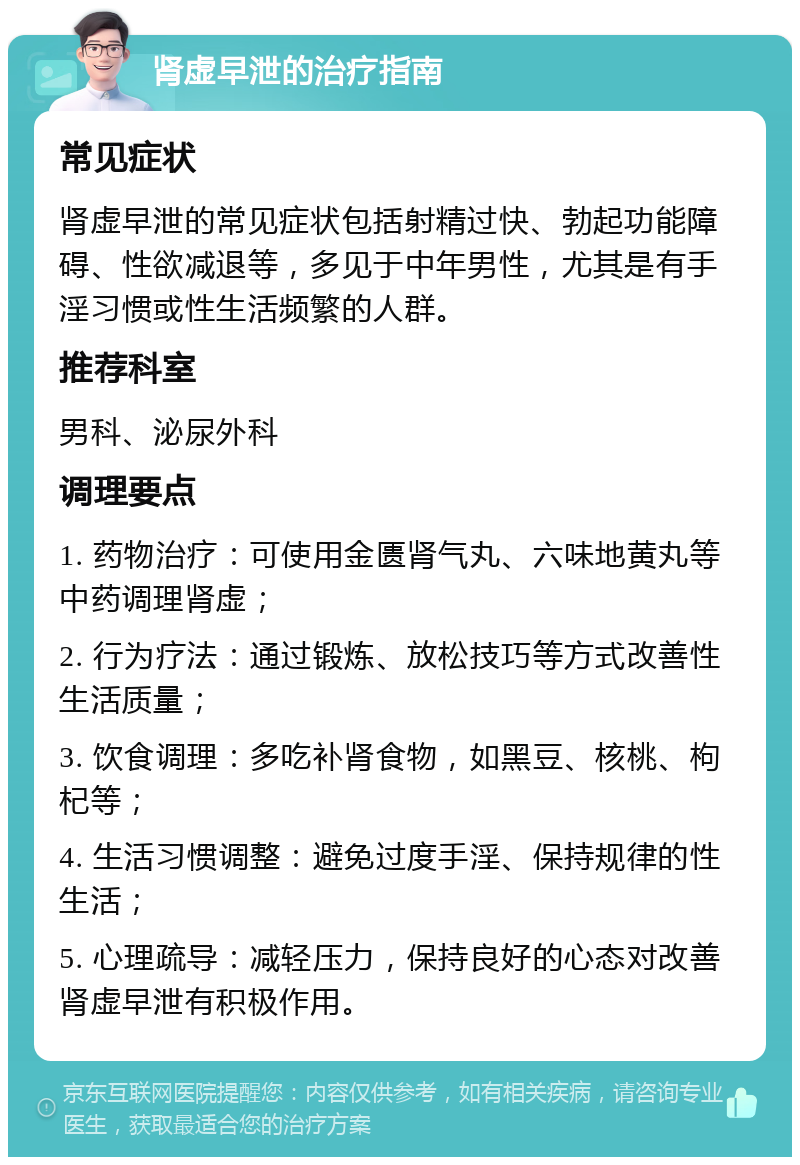 肾虚早泄的治疗指南 常见症状 肾虚早泄的常见症状包括射精过快、勃起功能障碍、性欲减退等，多见于中年男性，尤其是有手淫习惯或性生活频繁的人群。 推荐科室 男科、泌尿外科 调理要点 1. 药物治疗：可使用金匮肾气丸、六味地黄丸等中药调理肾虚； 2. 行为疗法：通过锻炼、放松技巧等方式改善性生活质量； 3. 饮食调理：多吃补肾食物，如黑豆、核桃、枸杞等； 4. 生活习惯调整：避免过度手淫、保持规律的性生活； 5. 心理疏导：减轻压力，保持良好的心态对改善肾虚早泄有积极作用。