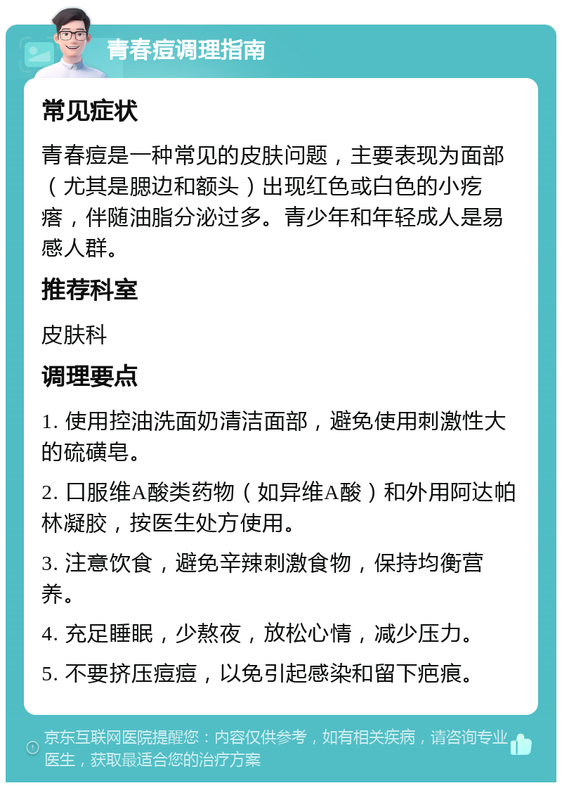 青春痘调理指南 常见症状 青春痘是一种常见的皮肤问题，主要表现为面部（尤其是腮边和额头）出现红色或白色的小疙瘩，伴随油脂分泌过多。青少年和年轻成人是易感人群。 推荐科室 皮肤科 调理要点 1. 使用控油洗面奶清洁面部，避免使用刺激性大的硫磺皂。 2. 口服维A酸类药物（如异维A酸）和外用阿达帕林凝胶，按医生处方使用。 3. 注意饮食，避免辛辣刺激食物，保持均衡营养。 4. 充足睡眠，少熬夜，放松心情，减少压力。 5. 不要挤压痘痘，以免引起感染和留下疤痕。