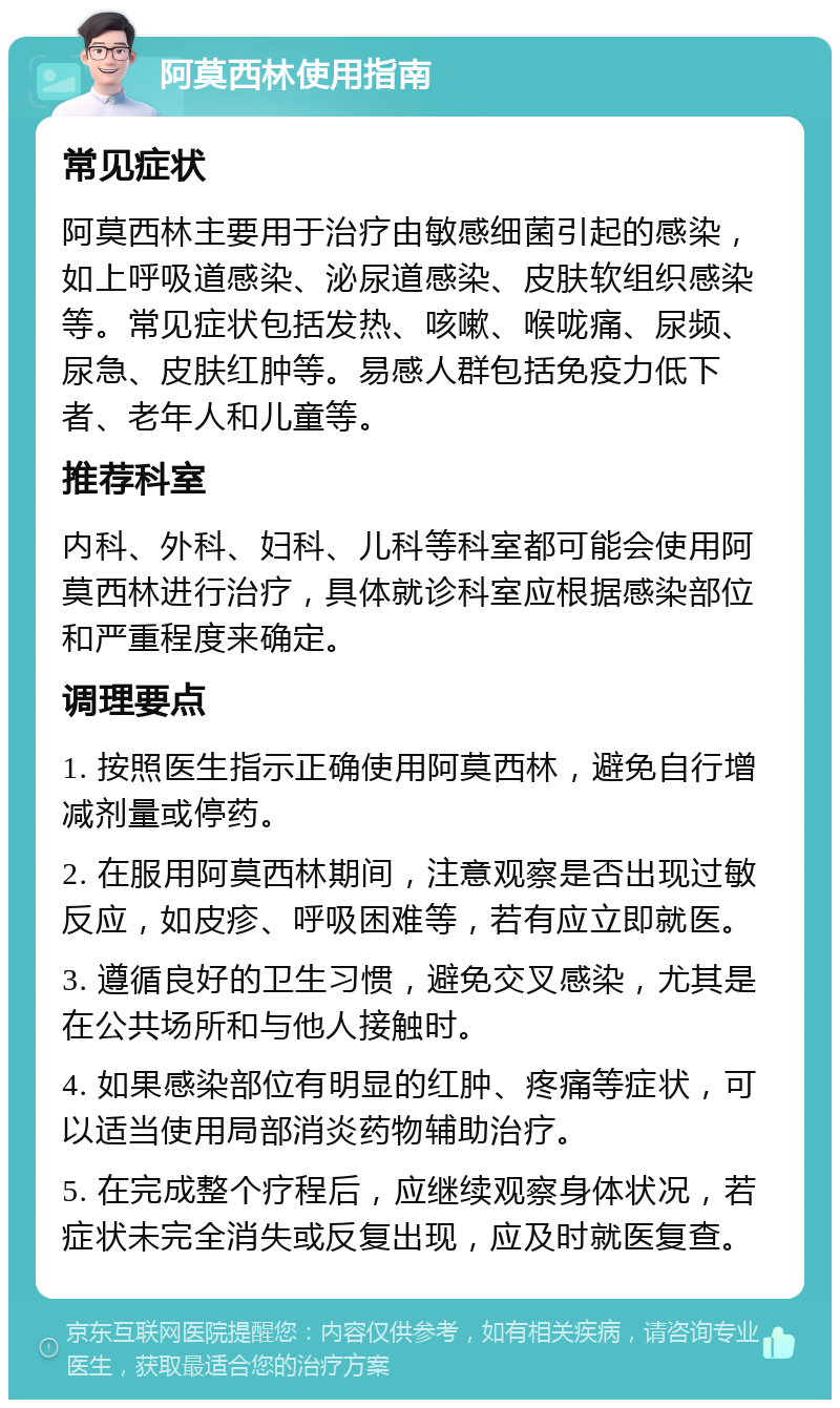 阿莫西林使用指南 常见症状 阿莫西林主要用于治疗由敏感细菌引起的感染，如上呼吸道感染、泌尿道感染、皮肤软组织感染等。常见症状包括发热、咳嗽、喉咙痛、尿频、尿急、皮肤红肿等。易感人群包括免疫力低下者、老年人和儿童等。 推荐科室 内科、外科、妇科、儿科等科室都可能会使用阿莫西林进行治疗，具体就诊科室应根据感染部位和严重程度来确定。 调理要点 1. 按照医生指示正确使用阿莫西林，避免自行增减剂量或停药。 2. 在服用阿莫西林期间，注意观察是否出现过敏反应，如皮疹、呼吸困难等，若有应立即就医。 3. 遵循良好的卫生习惯，避免交叉感染，尤其是在公共场所和与他人接触时。 4. 如果感染部位有明显的红肿、疼痛等症状，可以适当使用局部消炎药物辅助治疗。 5. 在完成整个疗程后，应继续观察身体状况，若症状未完全消失或反复出现，应及时就医复查。