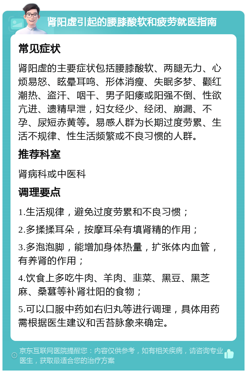 肾阳虚引起的腰膝酸软和疲劳就医指南 常见症状 肾阳虚的主要症状包括腰膝酸软、两腿无力、心烦易怒、眩晕耳鸣、形体消瘦、失眠多梦、颧红潮热、盗汗、咽干、男子阳痿或阳强不倒、性欲亢进、遗精早泄，妇女经少、经闭、崩漏、不孕、尿短赤黄等。易感人群为长期过度劳累、生活不规律、性生活频繁或不良习惯的人群。 推荐科室 肾病科或中医科 调理要点 1.生活规律，避免过度劳累和不良习惯； 2.多揉揉耳朵，按摩耳朵有填肾精的作用； 3.多泡泡脚，能增加身体热量，扩张体内血管，有养肾的作用； 4.饮食上多吃牛肉、羊肉、韭菜、黑豆、黑芝麻、桑葚等补肾壮阳的食物； 5.可以口服中药如右归丸等进行调理，具体用药需根据医生建议和舌苔脉象来确定。