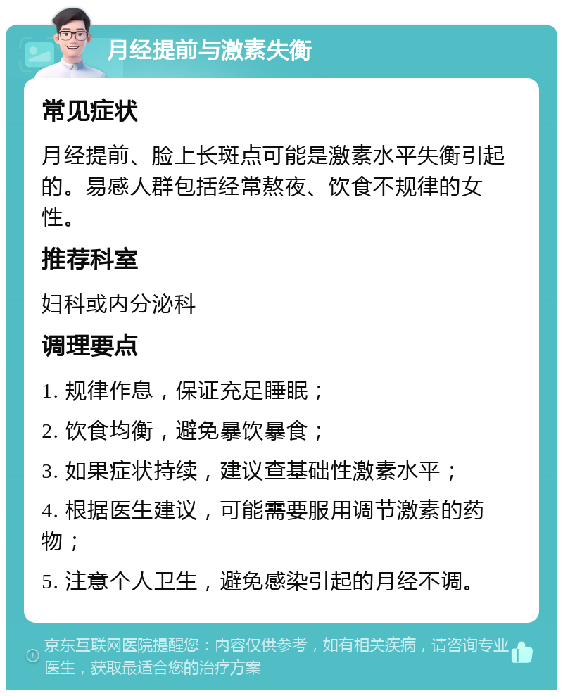 月经提前与激素失衡 常见症状 月经提前、脸上长斑点可能是激素水平失衡引起的。易感人群包括经常熬夜、饮食不规律的女性。 推荐科室 妇科或内分泌科 调理要点 1. 规律作息，保证充足睡眠； 2. 饮食均衡，避免暴饮暴食； 3. 如果症状持续，建议查基础性激素水平； 4. 根据医生建议，可能需要服用调节激素的药物； 5. 注意个人卫生，避免感染引起的月经不调。