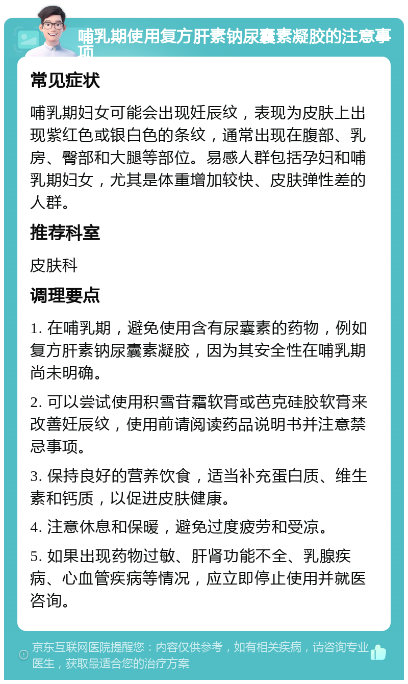 哺乳期使用复方肝素钠尿囊素凝胶的注意事项 常见症状 哺乳期妇女可能会出现妊辰纹，表现为皮肤上出现紫红色或银白色的条纹，通常出现在腹部、乳房、臀部和大腿等部位。易感人群包括孕妇和哺乳期妇女，尤其是体重增加较快、皮肤弹性差的人群。 推荐科室 皮肤科 调理要点 1. 在哺乳期，避免使用含有尿囊素的药物，例如复方肝素钠尿囊素凝胶，因为其安全性在哺乳期尚未明确。 2. 可以尝试使用积雪苷霜软膏或芭克硅胶软膏来改善妊辰纹，使用前请阅读药品说明书并注意禁忌事项。 3. 保持良好的营养饮食，适当补充蛋白质、维生素和钙质，以促进皮肤健康。 4. 注意休息和保暖，避免过度疲劳和受凉。 5. 如果出现药物过敏、肝肾功能不全、乳腺疾病、心血管疾病等情况，应立即停止使用并就医咨询。