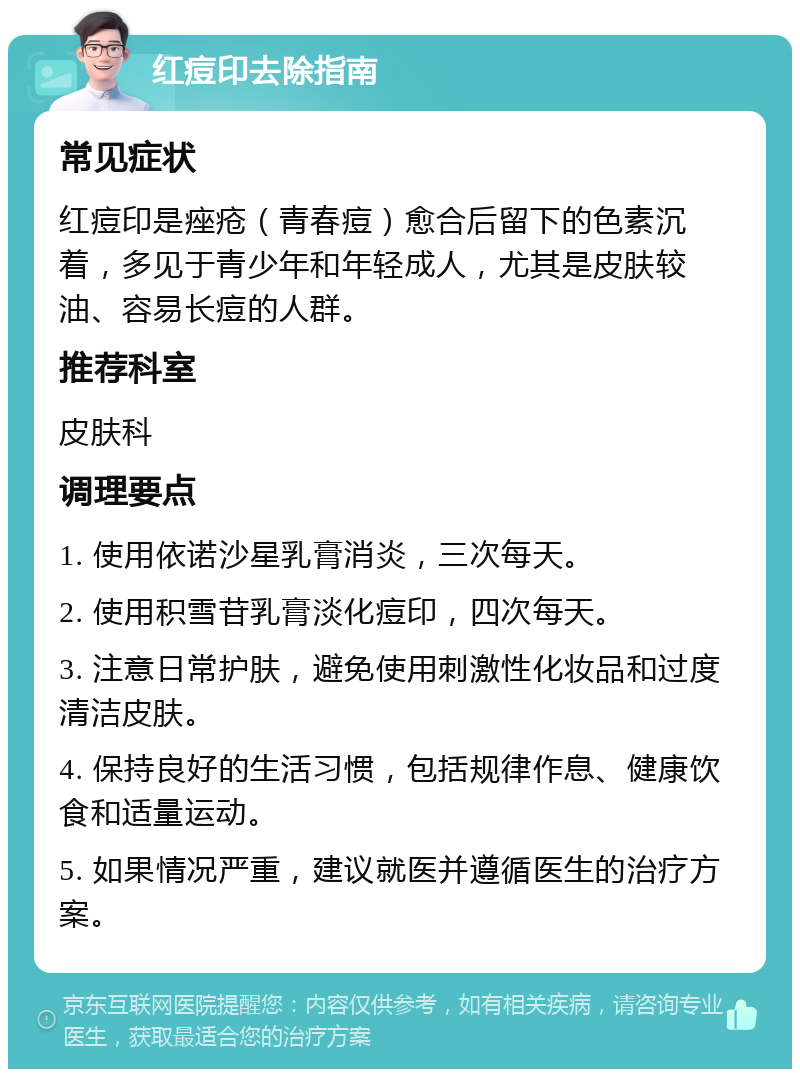 红痘印去除指南 常见症状 红痘印是痤疮（青春痘）愈合后留下的色素沉着，多见于青少年和年轻成人，尤其是皮肤较油、容易长痘的人群。 推荐科室 皮肤科 调理要点 1. 使用依诺沙星乳膏消炎，三次每天。 2. 使用积雪苷乳膏淡化痘印，四次每天。 3. 注意日常护肤，避免使用刺激性化妆品和过度清洁皮肤。 4. 保持良好的生活习惯，包括规律作息、健康饮食和适量运动。 5. 如果情况严重，建议就医并遵循医生的治疗方案。