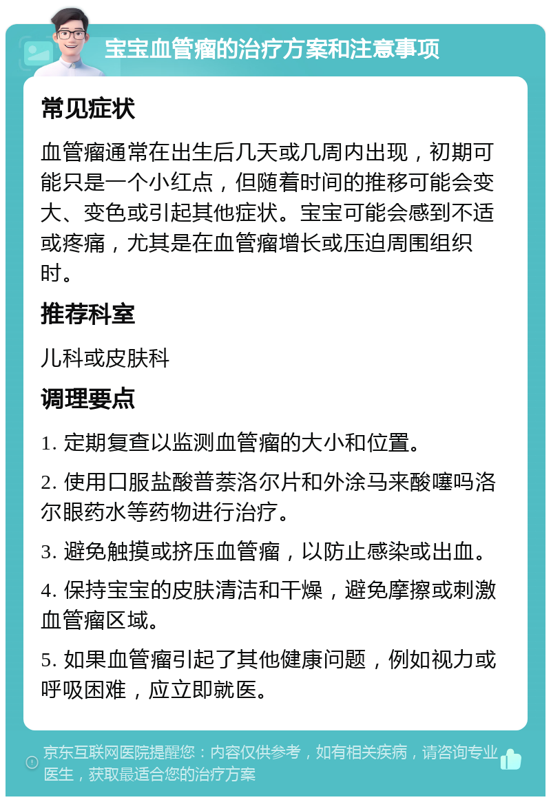 宝宝血管瘤的治疗方案和注意事项 常见症状 血管瘤通常在出生后几天或几周内出现，初期可能只是一个小红点，但随着时间的推移可能会变大、变色或引起其他症状。宝宝可能会感到不适或疼痛，尤其是在血管瘤增长或压迫周围组织时。 推荐科室 儿科或皮肤科 调理要点 1. 定期复查以监测血管瘤的大小和位置。 2. 使用口服盐酸普萘洛尔片和外涂马来酸噻吗洛尔眼药水等药物进行治疗。 3. 避免触摸或挤压血管瘤，以防止感染或出血。 4. 保持宝宝的皮肤清洁和干燥，避免摩擦或刺激血管瘤区域。 5. 如果血管瘤引起了其他健康问题，例如视力或呼吸困难，应立即就医。