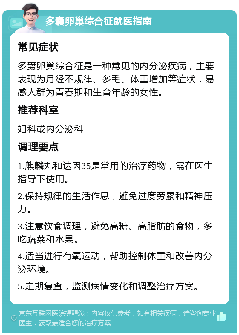 多囊卵巢综合征就医指南 常见症状 多囊卵巢综合征是一种常见的内分泌疾病，主要表现为月经不规律、多毛、体重增加等症状，易感人群为青春期和生育年龄的女性。 推荐科室 妇科或内分泌科 调理要点 1.麒麟丸和达因35是常用的治疗药物，需在医生指导下使用。 2.保持规律的生活作息，避免过度劳累和精神压力。 3.注意饮食调理，避免高糖、高脂肪的食物，多吃蔬菜和水果。 4.适当进行有氧运动，帮助控制体重和改善内分泌环境。 5.定期复查，监测病情变化和调整治疗方案。