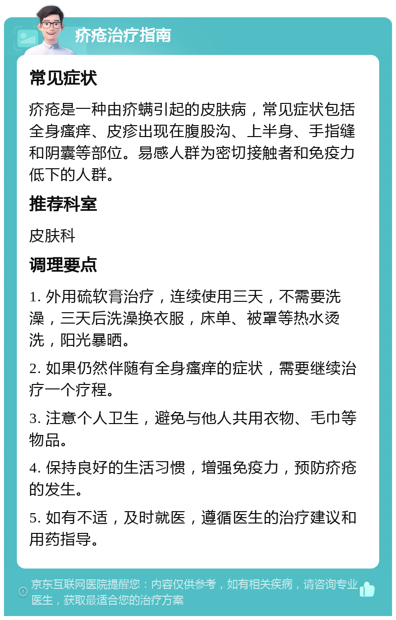 疥疮治疗指南 常见症状 疥疮是一种由疥螨引起的皮肤病，常见症状包括全身瘙痒、皮疹出现在腹股沟、上半身、手指缝和阴囊等部位。易感人群为密切接触者和免疫力低下的人群。 推荐科室 皮肤科 调理要点 1. 外用硫软膏治疗，连续使用三天，不需要洗澡，三天后洗澡换衣服，床单、被罩等热水烫洗，阳光暴晒。 2. 如果仍然伴随有全身瘙痒的症状，需要继续治疗一个疗程。 3. 注意个人卫生，避免与他人共用衣物、毛巾等物品。 4. 保持良好的生活习惯，增强免疫力，预防疥疮的发生。 5. 如有不适，及时就医，遵循医生的治疗建议和用药指导。