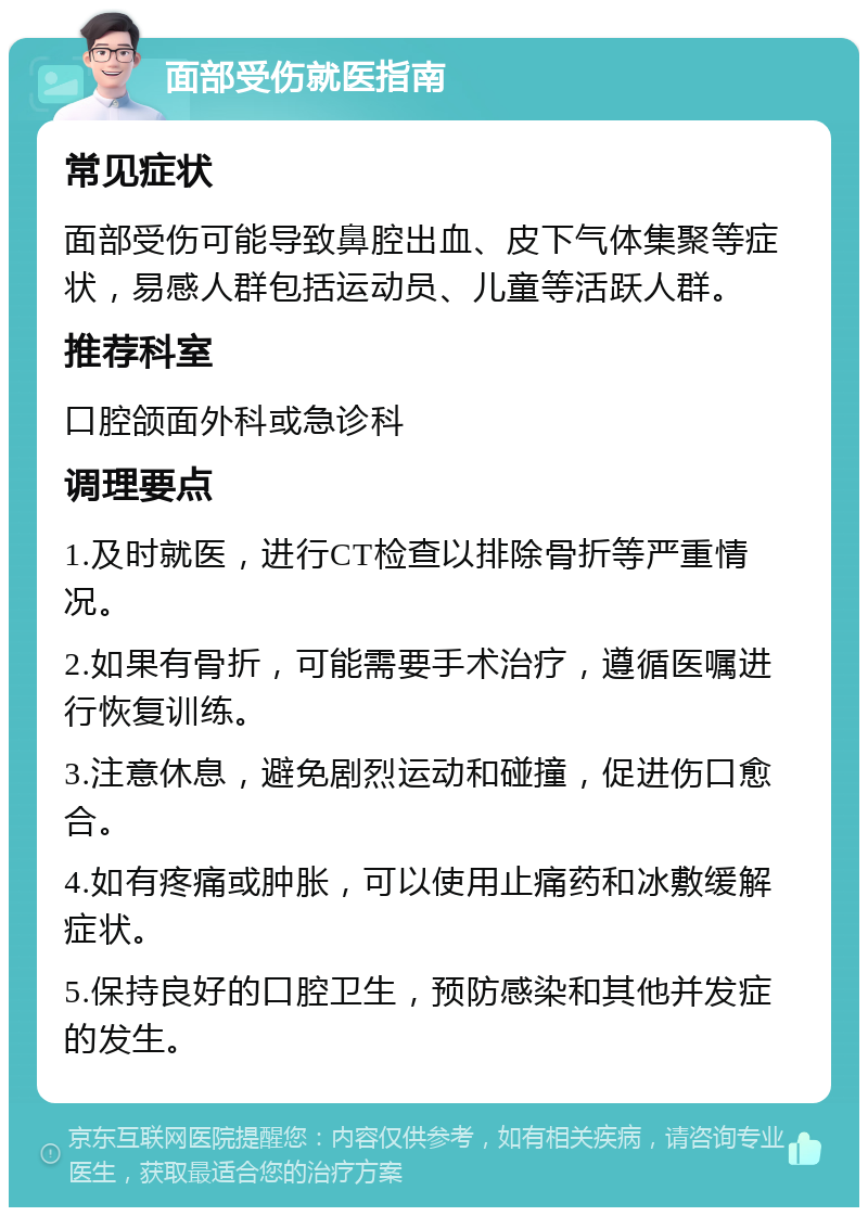 面部受伤就医指南 常见症状 面部受伤可能导致鼻腔出血、皮下气体集聚等症状，易感人群包括运动员、儿童等活跃人群。 推荐科室 口腔颌面外科或急诊科 调理要点 1.及时就医，进行CT检查以排除骨折等严重情况。 2.如果有骨折，可能需要手术治疗，遵循医嘱进行恢复训练。 3.注意休息，避免剧烈运动和碰撞，促进伤口愈合。 4.如有疼痛或肿胀，可以使用止痛药和冰敷缓解症状。 5.保持良好的口腔卫生，预防感染和其他并发症的发生。