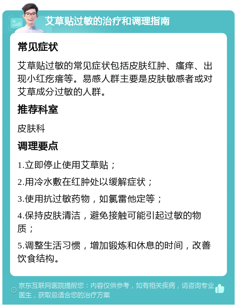 艾草贴过敏的治疗和调理指南 常见症状 艾草贴过敏的常见症状包括皮肤红肿、瘙痒、出现小红疙瘩等。易感人群主要是皮肤敏感者或对艾草成分过敏的人群。 推荐科室 皮肤科 调理要点 1.立即停止使用艾草贴； 2.用冷水敷在红肿处以缓解症状； 3.使用抗过敏药物，如氯雷他定等； 4.保持皮肤清洁，避免接触可能引起过敏的物质； 5.调整生活习惯，增加锻炼和休息的时间，改善饮食结构。