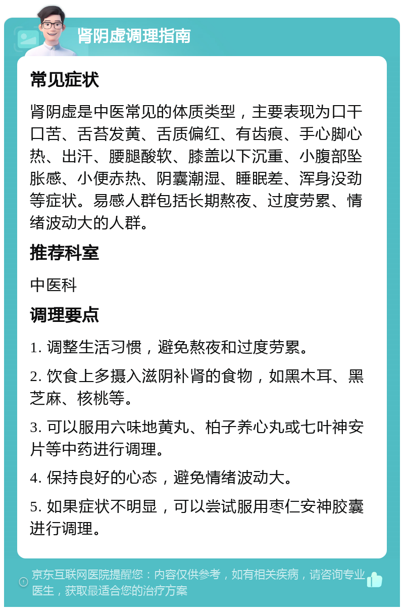 肾阴虚调理指南 常见症状 肾阴虚是中医常见的体质类型，主要表现为口干口苦、舌苔发黄、舌质偏红、有齿痕、手心脚心热、出汗、腰腿酸软、膝盖以下沉重、小腹部坠胀感、小便赤热、阴囊潮湿、睡眠差、浑身没劲等症状。易感人群包括长期熬夜、过度劳累、情绪波动大的人群。 推荐科室 中医科 调理要点 1. 调整生活习惯，避免熬夜和过度劳累。 2. 饮食上多摄入滋阴补肾的食物，如黑木耳、黑芝麻、核桃等。 3. 可以服用六味地黄丸、柏子养心丸或七叶神安片等中药进行调理。 4. 保持良好的心态，避免情绪波动大。 5. 如果症状不明显，可以尝试服用枣仁安神胶囊进行调理。