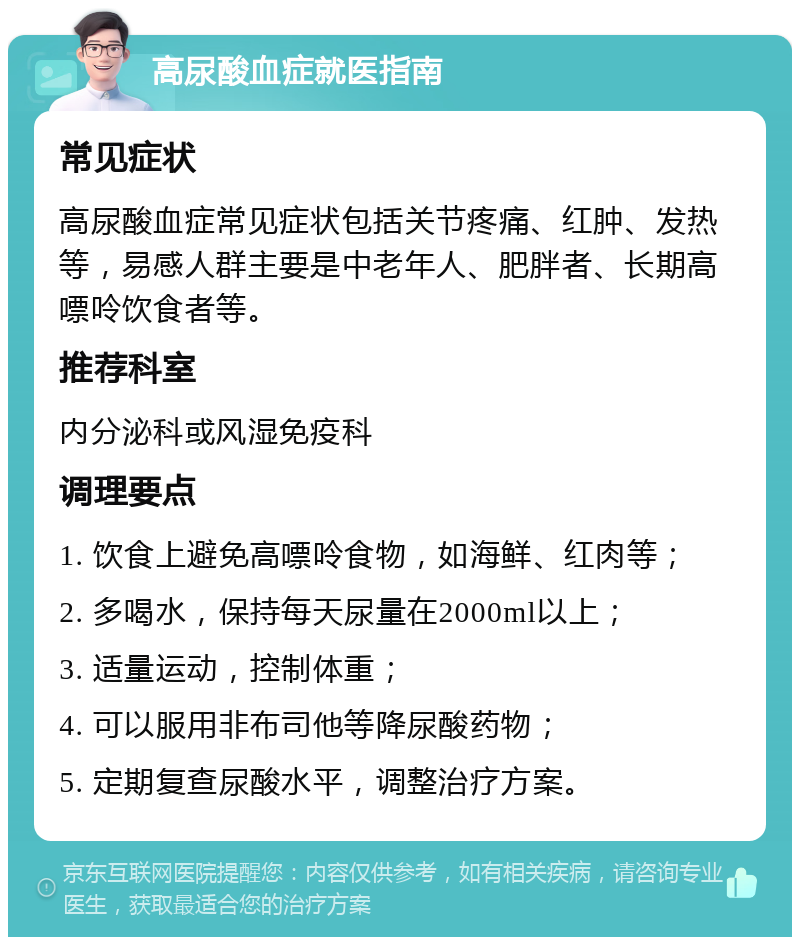 高尿酸血症就医指南 常见症状 高尿酸血症常见症状包括关节疼痛、红肿、发热等，易感人群主要是中老年人、肥胖者、长期高嘌呤饮食者等。 推荐科室 内分泌科或风湿免疫科 调理要点 1. 饮食上避免高嘌呤食物，如海鲜、红肉等； 2. 多喝水，保持每天尿量在2000ml以上； 3. 适量运动，控制体重； 4. 可以服用非布司他等降尿酸药物； 5. 定期复查尿酸水平，调整治疗方案。