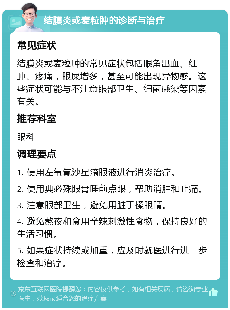 结膜炎或麦粒肿的诊断与治疗 常见症状 结膜炎或麦粒肿的常见症状包括眼角出血、红肿、疼痛，眼屎增多，甚至可能出现异物感。这些症状可能与不注意眼部卫生、细菌感染等因素有关。 推荐科室 眼科 调理要点 1. 使用左氧氟沙星滴眼液进行消炎治疗。 2. 使用典必殊眼膏睡前点眼，帮助消肿和止痛。 3. 注意眼部卫生，避免用脏手揉眼睛。 4. 避免熬夜和食用辛辣刺激性食物，保持良好的生活习惯。 5. 如果症状持续或加重，应及时就医进行进一步检查和治疗。