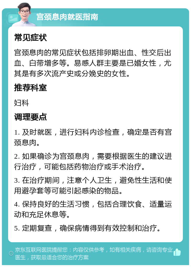 宫颈息肉就医指南 常见症状 宫颈息肉的常见症状包括排卵期出血、性交后出血、白带增多等。易感人群主要是已婚女性，尤其是有多次流产史或分娩史的女性。 推荐科室 妇科 调理要点 1. 及时就医，进行妇科内诊检查，确定是否有宫颈息肉。 2. 如果确诊为宫颈息肉，需要根据医生的建议进行治疗，可能包括药物治疗或手术治疗。 3. 在治疗期间，注意个人卫生，避免性生活和使用避孕套等可能引起感染的物品。 4. 保持良好的生活习惯，包括合理饮食、适量运动和充足休息等。 5. 定期复查，确保病情得到有效控制和治疗。