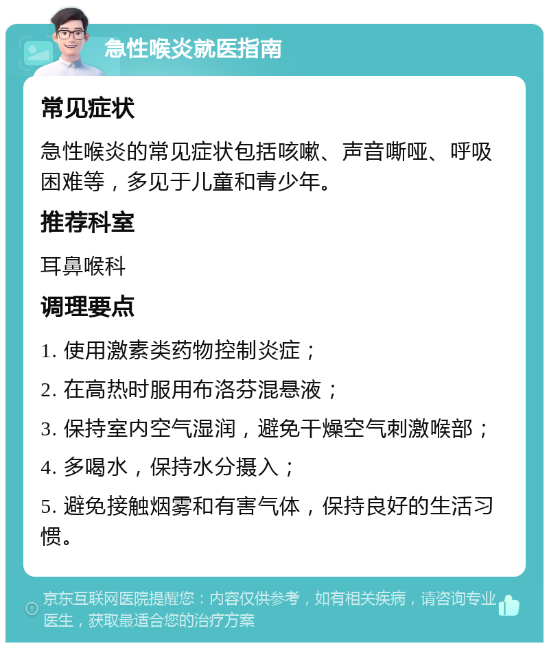 急性喉炎就医指南 常见症状 急性喉炎的常见症状包括咳嗽、声音嘶哑、呼吸困难等，多见于儿童和青少年。 推荐科室 耳鼻喉科 调理要点 1. 使用激素类药物控制炎症； 2. 在高热时服用布洛芬混悬液； 3. 保持室内空气湿润，避免干燥空气刺激喉部； 4. 多喝水，保持水分摄入； 5. 避免接触烟雾和有害气体，保持良好的生活习惯。