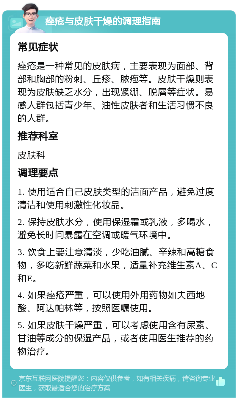 痤疮与皮肤干燥的调理指南 常见症状 痤疮是一种常见的皮肤病，主要表现为面部、背部和胸部的粉刺、丘疹、脓疱等。皮肤干燥则表现为皮肤缺乏水分，出现紧绷、脱屑等症状。易感人群包括青少年、油性皮肤者和生活习惯不良的人群。 推荐科室 皮肤科 调理要点 1. 使用适合自己皮肤类型的洁面产品，避免过度清洁和使用刺激性化妆品。 2. 保持皮肤水分，使用保湿霜或乳液，多喝水，避免长时间暴露在空调或暖气环境中。 3. 饮食上要注意清淡，少吃油腻、辛辣和高糖食物，多吃新鲜蔬菜和水果，适量补充维生素A、C和E。 4. 如果痤疮严重，可以使用外用药物如夫西地酸、阿达帕林等，按照医嘱使用。 5. 如果皮肤干燥严重，可以考虑使用含有尿素、甘油等成分的保湿产品，或者使用医生推荐的药物治疗。