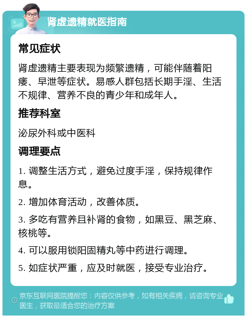 肾虚遗精就医指南 常见症状 肾虚遗精主要表现为频繁遗精，可能伴随着阳痿、早泄等症状。易感人群包括长期手淫、生活不规律、营养不良的青少年和成年人。 推荐科室 泌尿外科或中医科 调理要点 1. 调整生活方式，避免过度手淫，保持规律作息。 2. 增加体育活动，改善体质。 3. 多吃有营养且补肾的食物，如黑豆、黑芝麻、核桃等。 4. 可以服用锁阳固精丸等中药进行调理。 5. 如症状严重，应及时就医，接受专业治疗。