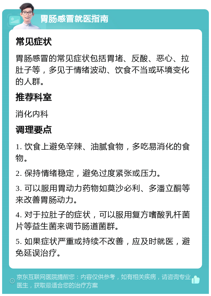 胃肠感冒就医指南 常见症状 胃肠感冒的常见症状包括胃堵、反酸、恶心、拉肚子等，多见于情绪波动、饮食不当或环境变化的人群。 推荐科室 消化内科 调理要点 1. 饮食上避免辛辣、油腻食物，多吃易消化的食物。 2. 保持情绪稳定，避免过度紧张或压力。 3. 可以服用胃动力药物如莫沙必利、多潘立酮等来改善胃肠动力。 4. 对于拉肚子的症状，可以服用复方嗜酸乳杆菌片等益生菌来调节肠道菌群。 5. 如果症状严重或持续不改善，应及时就医，避免延误治疗。