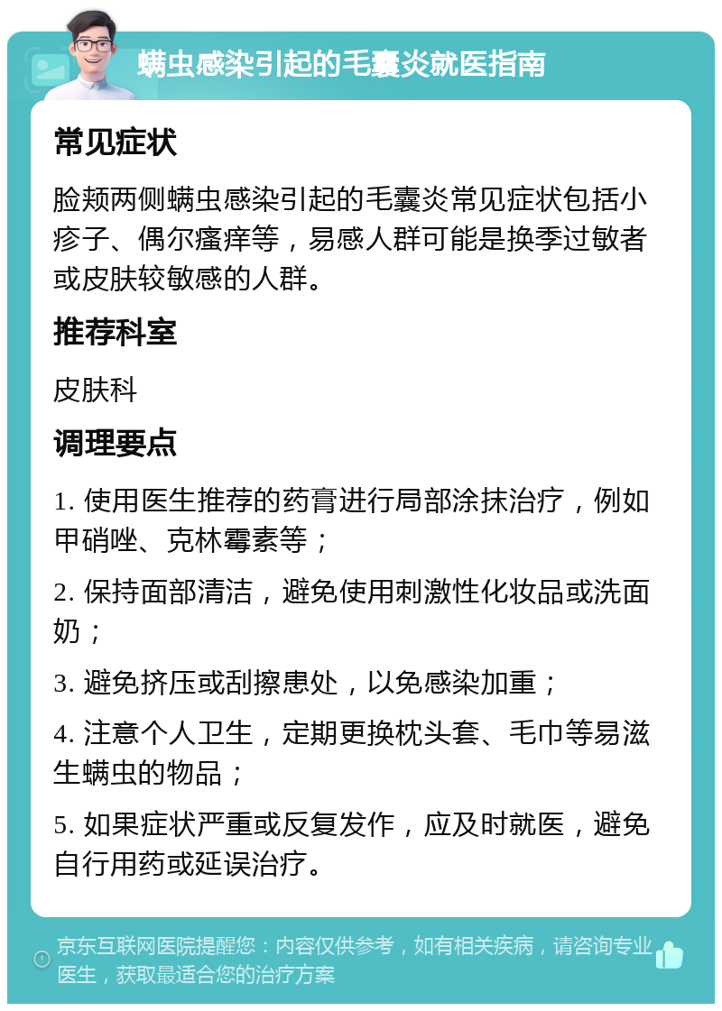 螨虫感染引起的毛囊炎就医指南 常见症状 脸颊两侧螨虫感染引起的毛囊炎常见症状包括小疹子、偶尔瘙痒等，易感人群可能是换季过敏者或皮肤较敏感的人群。 推荐科室 皮肤科 调理要点 1. 使用医生推荐的药膏进行局部涂抹治疗，例如甲硝唑、克林霉素等； 2. 保持面部清洁，避免使用刺激性化妆品或洗面奶； 3. 避免挤压或刮擦患处，以免感染加重； 4. 注意个人卫生，定期更换枕头套、毛巾等易滋生螨虫的物品； 5. 如果症状严重或反复发作，应及时就医，避免自行用药或延误治疗。