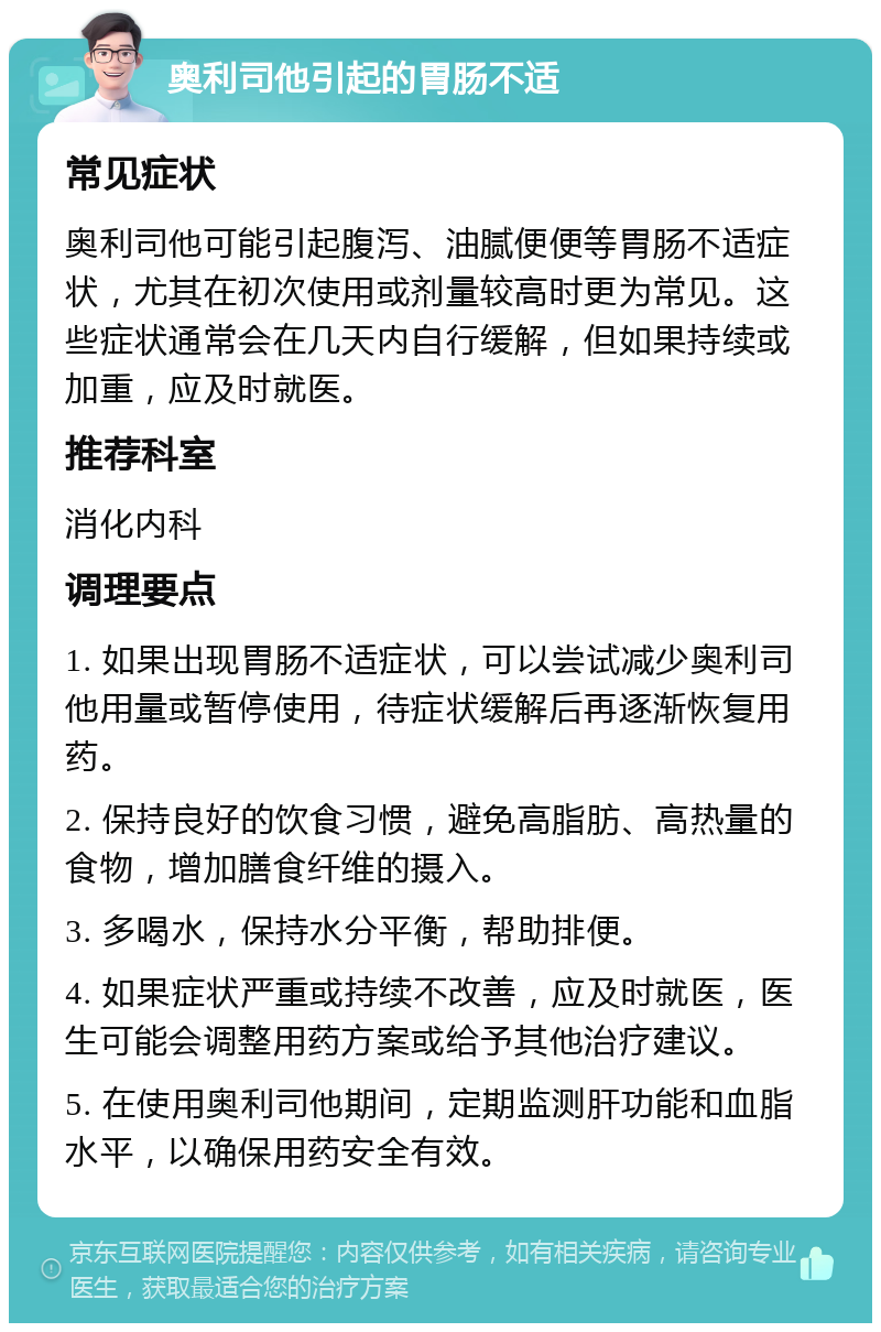 奥利司他引起的胃肠不适 常见症状 奥利司他可能引起腹泻、油腻便便等胃肠不适症状，尤其在初次使用或剂量较高时更为常见。这些症状通常会在几天内自行缓解，但如果持续或加重，应及时就医。 推荐科室 消化内科 调理要点 1. 如果出现胃肠不适症状，可以尝试减少奥利司他用量或暂停使用，待症状缓解后再逐渐恢复用药。 2. 保持良好的饮食习惯，避免高脂肪、高热量的食物，增加膳食纤维的摄入。 3. 多喝水，保持水分平衡，帮助排便。 4. 如果症状严重或持续不改善，应及时就医，医生可能会调整用药方案或给予其他治疗建议。 5. 在使用奥利司他期间，定期监测肝功能和血脂水平，以确保用药安全有效。