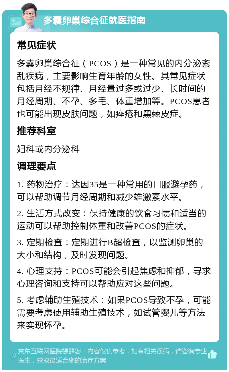 多囊卵巢综合征就医指南 常见症状 多囊卵巢综合征（PCOS）是一种常见的内分泌紊乱疾病，主要影响生育年龄的女性。其常见症状包括月经不规律、月经量过多或过少、长时间的月经周期、不孕、多毛、体重增加等。PCOS患者也可能出现皮肤问题，如痤疮和黑棘皮症。 推荐科室 妇科或内分泌科 调理要点 1. 药物治疗：达因35是一种常用的口服避孕药，可以帮助调节月经周期和减少雄激素水平。 2. 生活方式改变：保持健康的饮食习惯和适当的运动可以帮助控制体重和改善PCOS的症状。 3. 定期检查：定期进行B超检查，以监测卵巢的大小和结构，及时发现问题。 4. 心理支持：PCOS可能会引起焦虑和抑郁，寻求心理咨询和支持可以帮助应对这些问题。 5. 考虑辅助生殖技术：如果PCOS导致不孕，可能需要考虑使用辅助生殖技术，如试管婴儿等方法来实现怀孕。