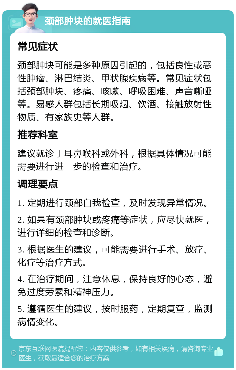 颈部肿块的就医指南 常见症状 颈部肿块可能是多种原因引起的，包括良性或恶性肿瘤、淋巴结炎、甲状腺疾病等。常见症状包括颈部肿块、疼痛、咳嗽、呼吸困难、声音嘶哑等。易感人群包括长期吸烟、饮酒、接触放射性物质、有家族史等人群。 推荐科室 建议就诊于耳鼻喉科或外科，根据具体情况可能需要进行进一步的检查和治疗。 调理要点 1. 定期进行颈部自我检查，及时发现异常情况。 2. 如果有颈部肿块或疼痛等症状，应尽快就医，进行详细的检查和诊断。 3. 根据医生的建议，可能需要进行手术、放疗、化疗等治疗方式。 4. 在治疗期间，注意休息，保持良好的心态，避免过度劳累和精神压力。 5. 遵循医生的建议，按时服药，定期复查，监测病情变化。