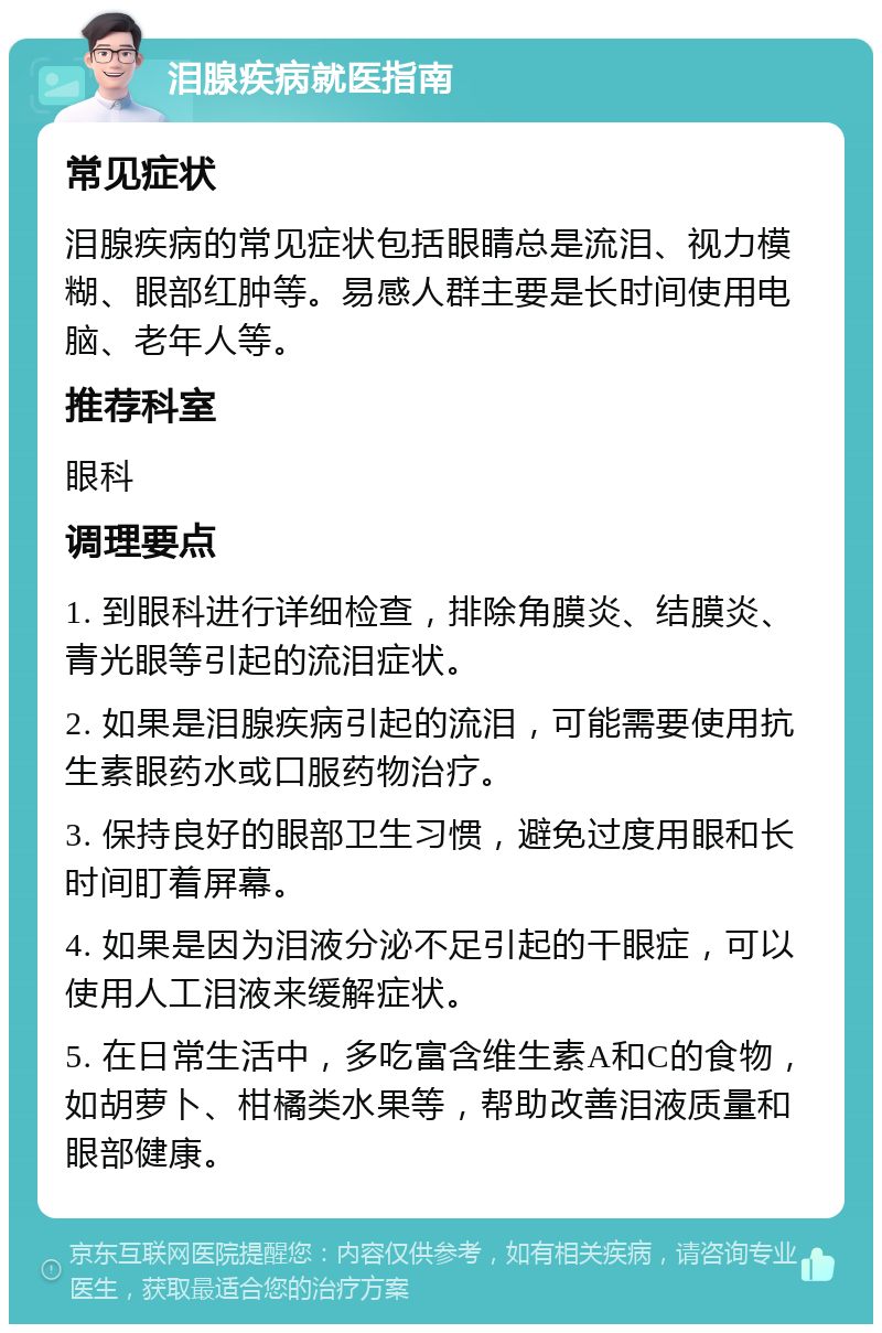 泪腺疾病就医指南 常见症状 泪腺疾病的常见症状包括眼睛总是流泪、视力模糊、眼部红肿等。易感人群主要是长时间使用电脑、老年人等。 推荐科室 眼科 调理要点 1. 到眼科进行详细检查，排除角膜炎、结膜炎、青光眼等引起的流泪症状。 2. 如果是泪腺疾病引起的流泪，可能需要使用抗生素眼药水或口服药物治疗。 3. 保持良好的眼部卫生习惯，避免过度用眼和长时间盯着屏幕。 4. 如果是因为泪液分泌不足引起的干眼症，可以使用人工泪液来缓解症状。 5. 在日常生活中，多吃富含维生素A和C的食物，如胡萝卜、柑橘类水果等，帮助改善泪液质量和眼部健康。