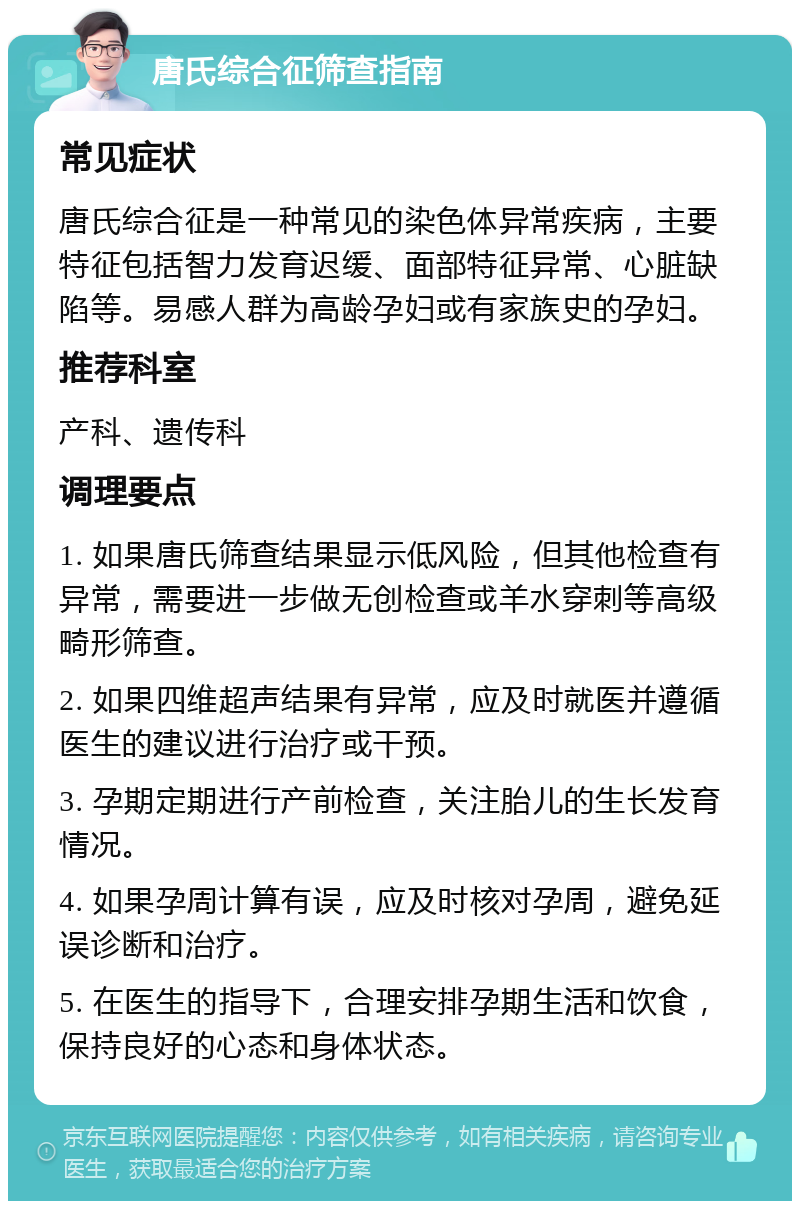 唐氏综合征筛查指南 常见症状 唐氏综合征是一种常见的染色体异常疾病，主要特征包括智力发育迟缓、面部特征异常、心脏缺陷等。易感人群为高龄孕妇或有家族史的孕妇。 推荐科室 产科、遗传科 调理要点 1. 如果唐氏筛查结果显示低风险，但其他检查有异常，需要进一步做无创检查或羊水穿刺等高级畸形筛查。 2. 如果四维超声结果有异常，应及时就医并遵循医生的建议进行治疗或干预。 3. 孕期定期进行产前检查，关注胎儿的生长发育情况。 4. 如果孕周计算有误，应及时核对孕周，避免延误诊断和治疗。 5. 在医生的指导下，合理安排孕期生活和饮食，保持良好的心态和身体状态。