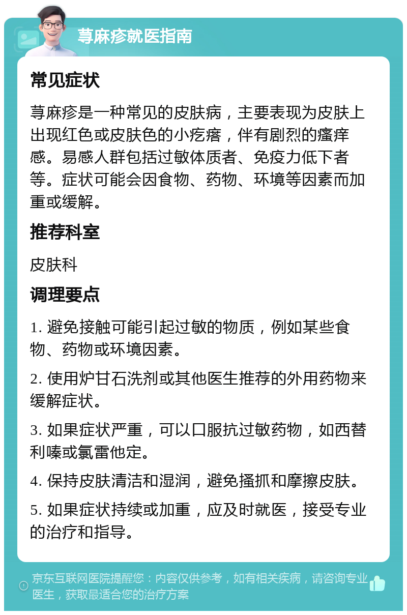 荨麻疹就医指南 常见症状 荨麻疹是一种常见的皮肤病，主要表现为皮肤上出现红色或皮肤色的小疙瘩，伴有剧烈的瘙痒感。易感人群包括过敏体质者、免疫力低下者等。症状可能会因食物、药物、环境等因素而加重或缓解。 推荐科室 皮肤科 调理要点 1. 避免接触可能引起过敏的物质，例如某些食物、药物或环境因素。 2. 使用炉甘石洗剂或其他医生推荐的外用药物来缓解症状。 3. 如果症状严重，可以口服抗过敏药物，如西替利嗪或氯雷他定。 4. 保持皮肤清洁和湿润，避免搔抓和摩擦皮肤。 5. 如果症状持续或加重，应及时就医，接受专业的治疗和指导。