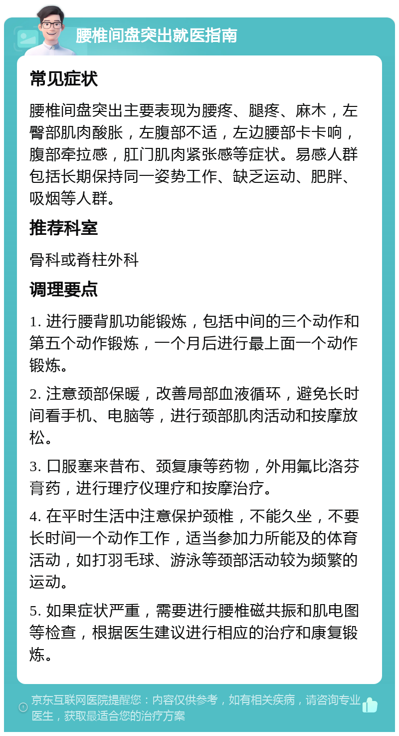 腰椎间盘突出就医指南 常见症状 腰椎间盘突出主要表现为腰疼、腿疼、麻木，左臀部肌肉酸胀，左腹部不适，左边腰部卡卡响，腹部牵拉感，肛门肌肉紧张感等症状。易感人群包括长期保持同一姿势工作、缺乏运动、肥胖、吸烟等人群。 推荐科室 骨科或脊柱外科 调理要点 1. 进行腰背肌功能锻炼，包括中间的三个动作和第五个动作锻炼，一个月后进行最上面一个动作锻炼。 2. 注意颈部保暖，改善局部血液循环，避免长时间看手机、电脑等，进行颈部肌肉活动和按摩放松。 3. 口服塞来昔布、颈复康等药物，外用氟比洛芬膏药，进行理疗仪理疗和按摩治疗。 4. 在平时生活中注意保护颈椎，不能久坐，不要长时间一个动作工作，适当参加力所能及的体育活动，如打羽毛球、游泳等颈部活动较为频繁的运动。 5. 如果症状严重，需要进行腰椎磁共振和肌电图等检查，根据医生建议进行相应的治疗和康复锻炼。