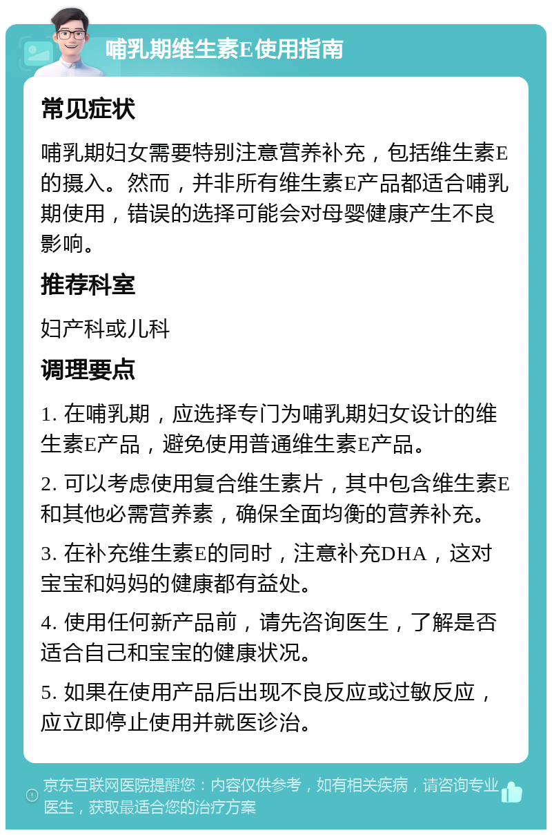 哺乳期维生素E使用指南 常见症状 哺乳期妇女需要特别注意营养补充，包括维生素E的摄入。然而，并非所有维生素E产品都适合哺乳期使用，错误的选择可能会对母婴健康产生不良影响。 推荐科室 妇产科或儿科 调理要点 1. 在哺乳期，应选择专门为哺乳期妇女设计的维生素E产品，避免使用普通维生素E产品。 2. 可以考虑使用复合维生素片，其中包含维生素E和其他必需营养素，确保全面均衡的营养补充。 3. 在补充维生素E的同时，注意补充DHA，这对宝宝和妈妈的健康都有益处。 4. 使用任何新产品前，请先咨询医生，了解是否适合自己和宝宝的健康状况。 5. 如果在使用产品后出现不良反应或过敏反应，应立即停止使用并就医诊治。