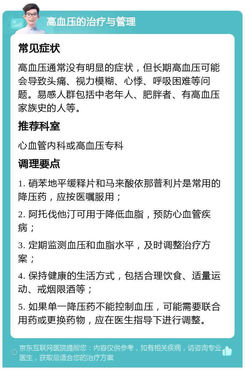 高血压的治疗与管理 常见症状 高血压通常没有明显的症状，但长期高血压可能会导致头痛、视力模糊、心悸、呼吸困难等问题。易感人群包括中老年人、肥胖者、有高血压家族史的人等。 推荐科室 心血管内科或高血压专科 调理要点 1. 硝苯地平缓释片和马来酸依那普利片是常用的降压药，应按医嘱服用； 2. 阿托伐他汀可用于降低血脂，预防心血管疾病； 3. 定期监测血压和血脂水平，及时调整治疗方案； 4. 保持健康的生活方式，包括合理饮食、适量运动、戒烟限酒等； 5. 如果单一降压药不能控制血压，可能需要联合用药或更换药物，应在医生指导下进行调整。