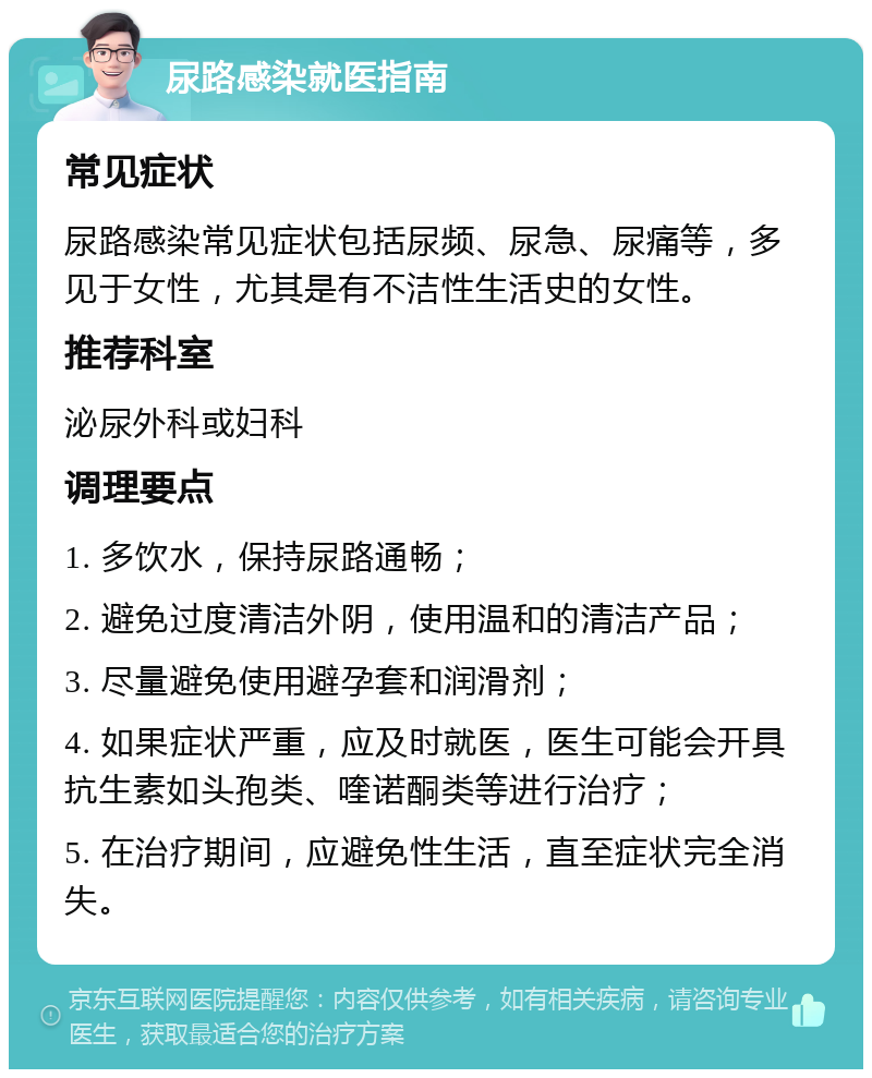 尿路感染就医指南 常见症状 尿路感染常见症状包括尿频、尿急、尿痛等，多见于女性，尤其是有不洁性生活史的女性。 推荐科室 泌尿外科或妇科 调理要点 1. 多饮水，保持尿路通畅； 2. 避免过度清洁外阴，使用温和的清洁产品； 3. 尽量避免使用避孕套和润滑剂； 4. 如果症状严重，应及时就医，医生可能会开具抗生素如头孢类、喹诺酮类等进行治疗； 5. 在治疗期间，应避免性生活，直至症状完全消失。