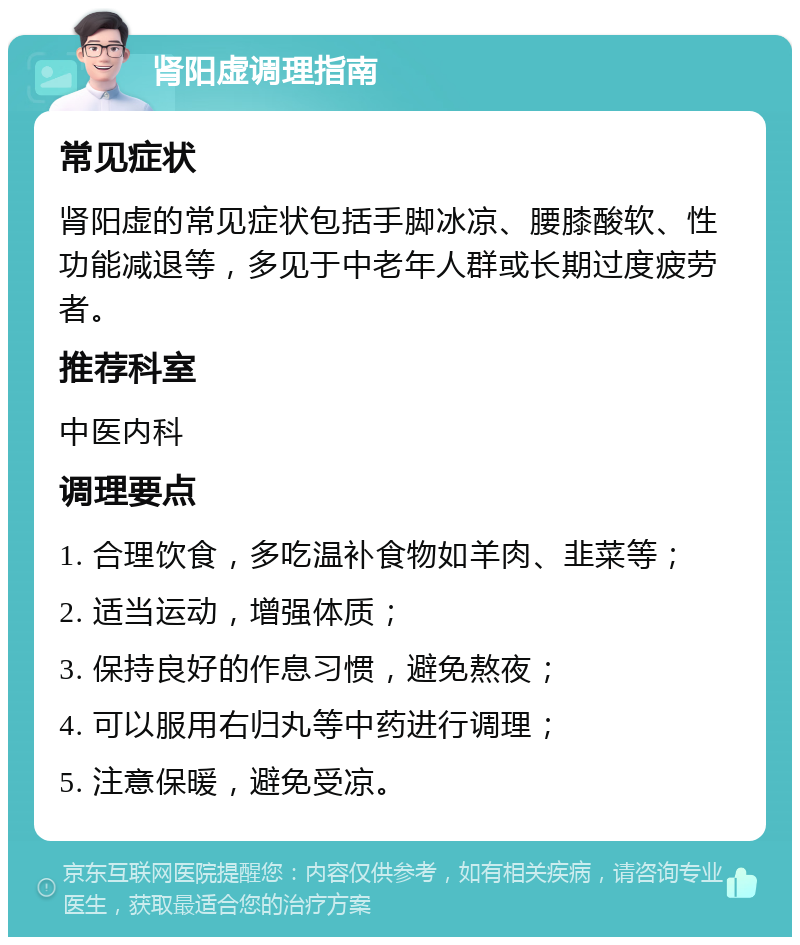 肾阳虚调理指南 常见症状 肾阳虚的常见症状包括手脚冰凉、腰膝酸软、性功能减退等，多见于中老年人群或长期过度疲劳者。 推荐科室 中医内科 调理要点 1. 合理饮食，多吃温补食物如羊肉、韭菜等； 2. 适当运动，增强体质； 3. 保持良好的作息习惯，避免熬夜； 4. 可以服用右归丸等中药进行调理； 5. 注意保暖，避免受凉。