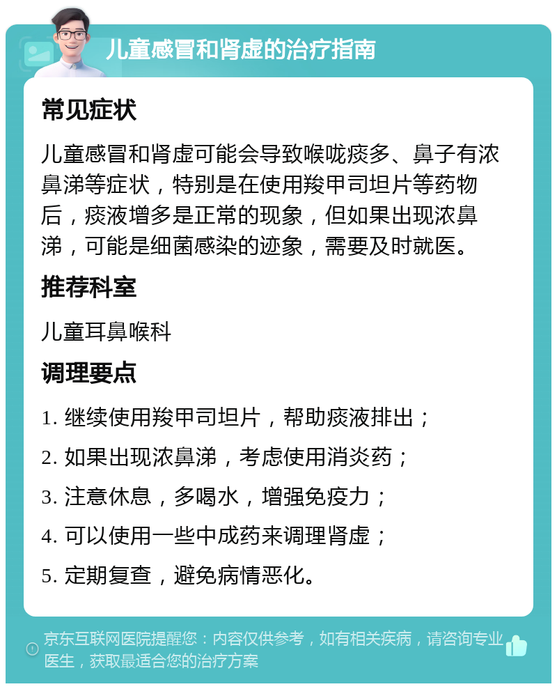 儿童感冒和肾虚的治疗指南 常见症状 儿童感冒和肾虚可能会导致喉咙痰多、鼻子有浓鼻涕等症状，特别是在使用羧甲司坦片等药物后，痰液增多是正常的现象，但如果出现浓鼻涕，可能是细菌感染的迹象，需要及时就医。 推荐科室 儿童耳鼻喉科 调理要点 1. 继续使用羧甲司坦片，帮助痰液排出； 2. 如果出现浓鼻涕，考虑使用消炎药； 3. 注意休息，多喝水，增强免疫力； 4. 可以使用一些中成药来调理肾虚； 5. 定期复查，避免病情恶化。