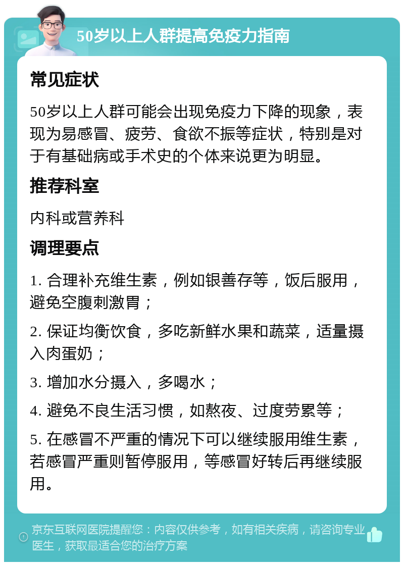 50岁以上人群提高免疫力指南 常见症状 50岁以上人群可能会出现免疫力下降的现象，表现为易感冒、疲劳、食欲不振等症状，特别是对于有基础病或手术史的个体来说更为明显。 推荐科室 内科或营养科 调理要点 1. 合理补充维生素，例如银善存等，饭后服用，避免空腹刺激胃； 2. 保证均衡饮食，多吃新鲜水果和蔬菜，适量摄入肉蛋奶； 3. 增加水分摄入，多喝水； 4. 避免不良生活习惯，如熬夜、过度劳累等； 5. 在感冒不严重的情况下可以继续服用维生素，若感冒严重则暂停服用，等感冒好转后再继续服用。