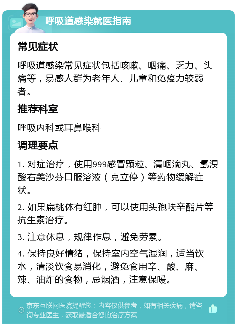 呼吸道感染就医指南 常见症状 呼吸道感染常见症状包括咳嗽、咽痛、乏力、头痛等，易感人群为老年人、儿童和免疫力较弱者。 推荐科室 呼吸内科或耳鼻喉科 调理要点 1. 对症治疗，使用999感冒颗粒、清咽滴丸、氢溴酸右美沙芬口服溶液（克立停）等药物缓解症状。 2. 如果扁桃体有红肿，可以使用头孢呋辛酯片等抗生素治疗。 3. 注意休息，规律作息，避免劳累。 4. 保持良好情绪，保持室内空气湿润，适当饮水，清淡饮食易消化，避免食用辛、酸、麻、辣、油炸的食物，忌烟酒，注意保暖。