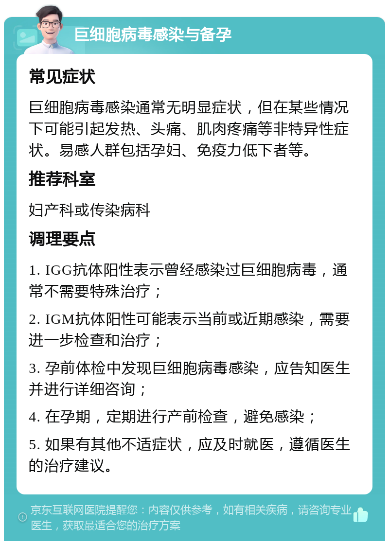 巨细胞病毒感染与备孕 常见症状 巨细胞病毒感染通常无明显症状，但在某些情况下可能引起发热、头痛、肌肉疼痛等非特异性症状。易感人群包括孕妇、免疫力低下者等。 推荐科室 妇产科或传染病科 调理要点 1. IGG抗体阳性表示曾经感染过巨细胞病毒，通常不需要特殊治疗； 2. IGM抗体阳性可能表示当前或近期感染，需要进一步检查和治疗； 3. 孕前体检中发现巨细胞病毒感染，应告知医生并进行详细咨询； 4. 在孕期，定期进行产前检查，避免感染； 5. 如果有其他不适症状，应及时就医，遵循医生的治疗建议。